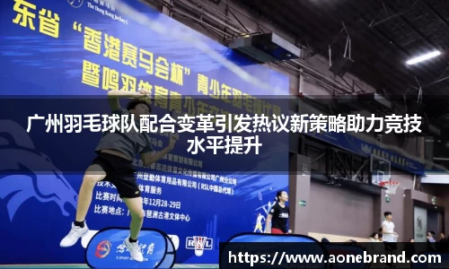 广州羽毛球队配合变革引发热议新策略助力竞技水平提升