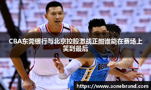 CBA东莞银行与北京控股激战正酣谁能在赛场上笑到最后